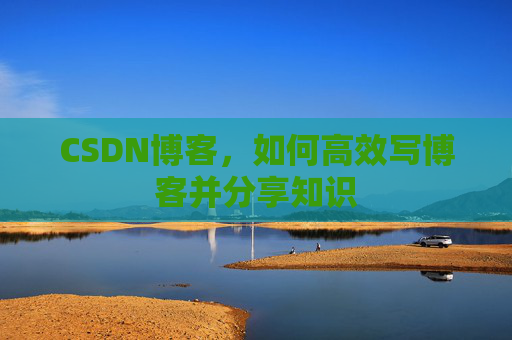 CSDN博客,如何高效写博客并分享知识 CSDN博客,如何高效写博客并分享知识